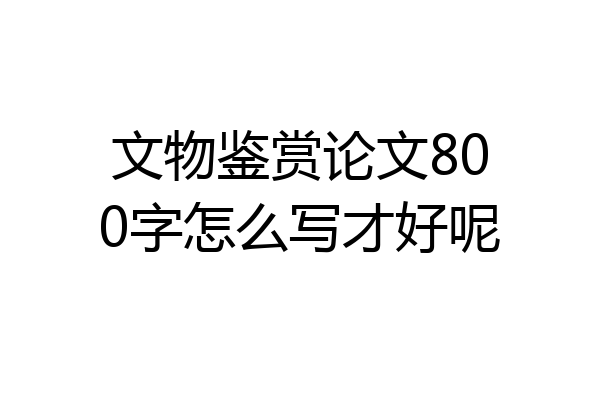 文物鉴赏论文800字怎么写才好呢