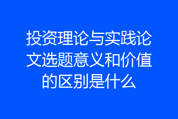 投资理论与实践论文选题意义和价值的区别是什么