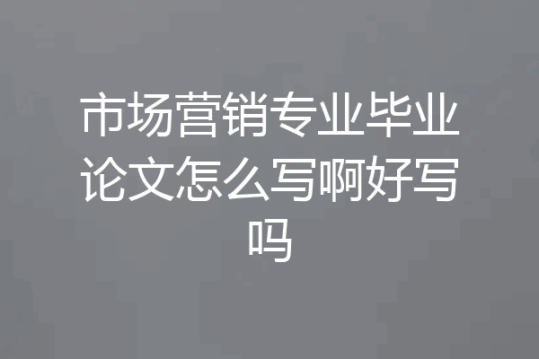 市场营销专业毕业论文怎么写啊好写吗