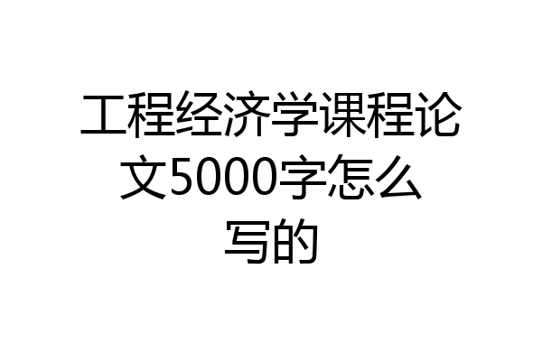 工程经济学课程论文5000字怎么写的