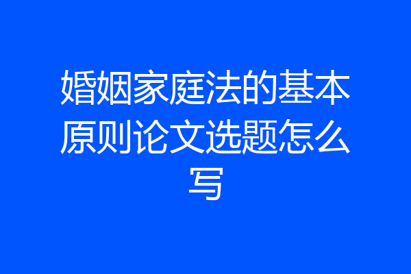 婚姻家庭法的基本原则论文选题怎么写