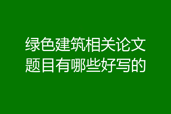 绿色建筑相关论文题目有哪些好写的