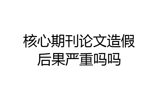 核心期刊论文造假后果严重吗吗