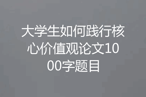 大学生如何践行核心价值观论文1000字题目
