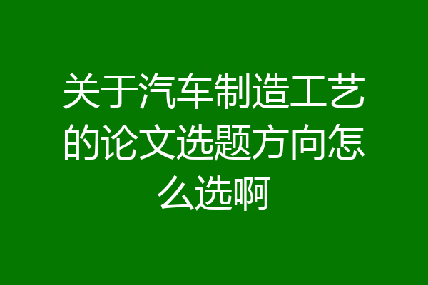 关于汽车制造工艺的论文选题方向怎么选啊