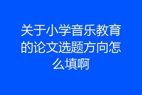 关于小学音乐教育的论文选题方向怎么填啊