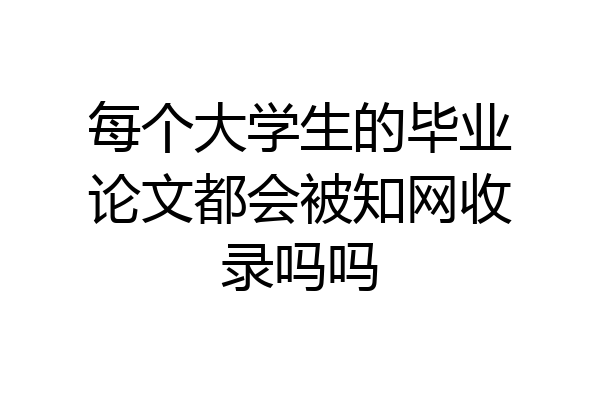 每个大学生的毕业论文都会被知网收录吗吗