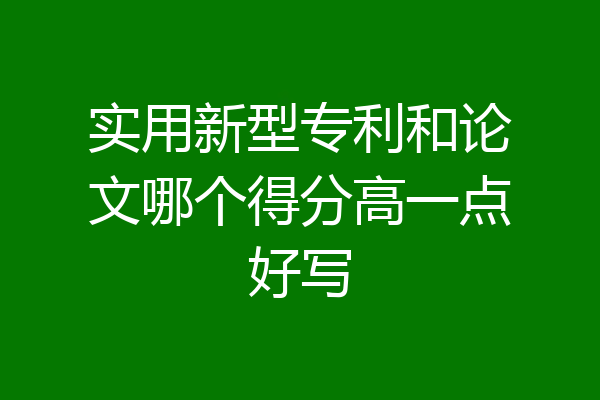 实用新型专利和论文哪个得分高一点好写