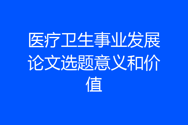 医疗卫生事业发展论文选题意义和价值