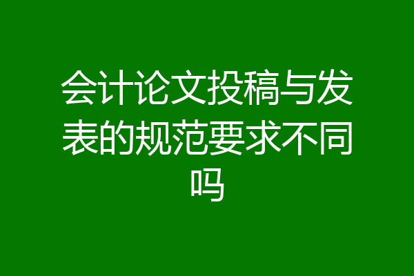 会计论文投稿与发表的规范要求不同吗