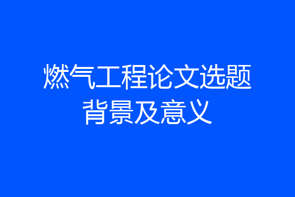 燃气工程论文选题背景及意义