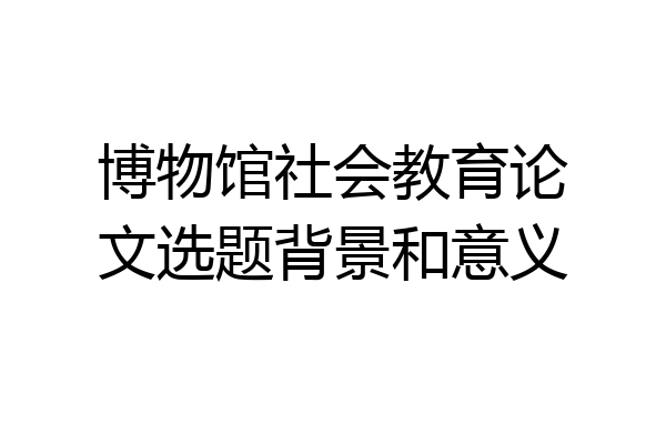 博物馆社会教育论文选题背景和意义