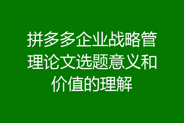 拼多多企业战略管理论文选题意义和价值的理解