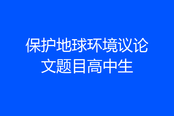 保护地球环境议论文题目高中生