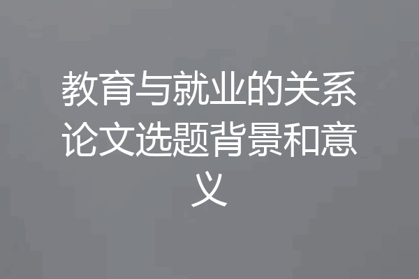 教育与就业的关系论文选题背景和意义