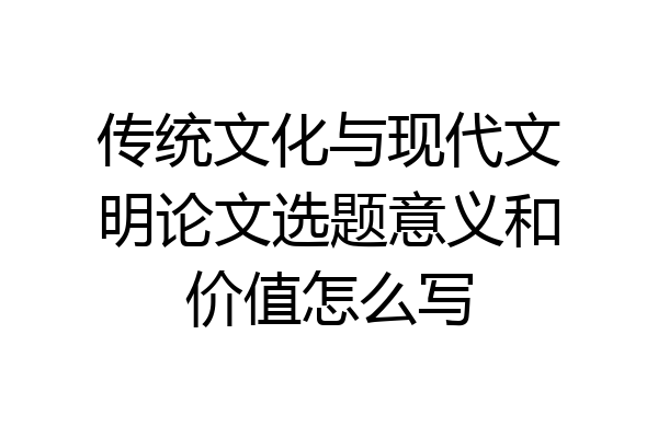 传统文化与现代文明论文选题意义和价值怎么写