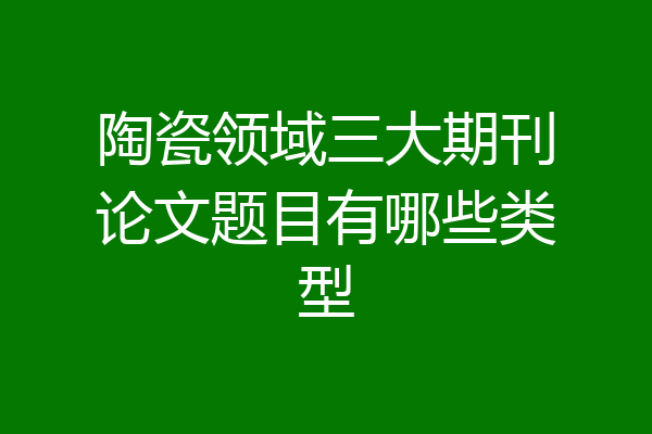 陶瓷领域三大期刊论文题目有哪些类型