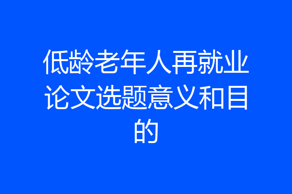 低龄老年人再就业论文选题意义和目的