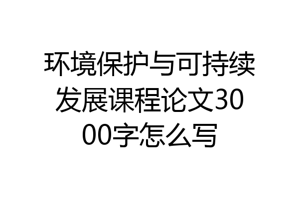环境保护与可持续发展课程论文3000字怎么写