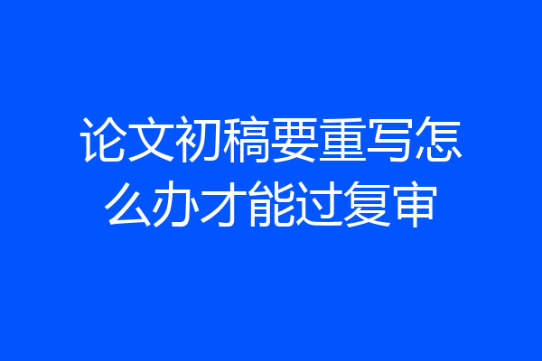 论文初稿要重写怎么办才能过复审
