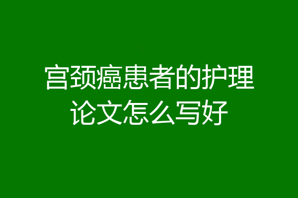 宫颈癌患者的护理论文怎么写好
