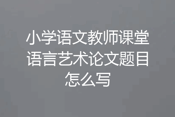 小学语文教师课堂语言艺术论文题目怎么写
