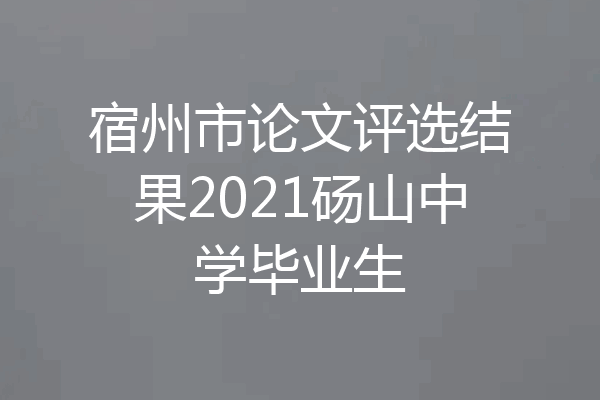 宿州市论文评选结果2021砀山中学毕业生