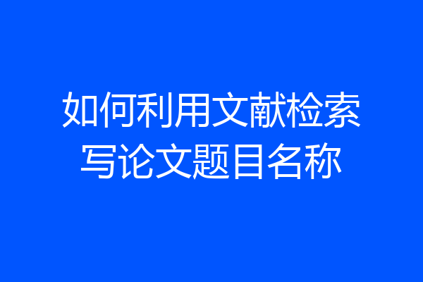 如何利用文献检索写论文题目名称