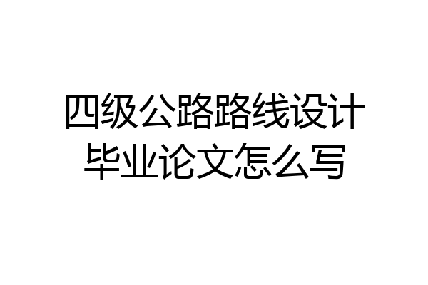 四级公路路线设计毕业论文怎么写