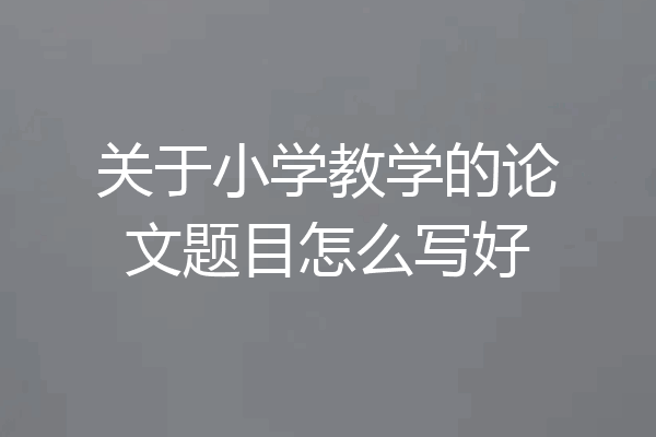 关于小学教学的论文题目怎么写好