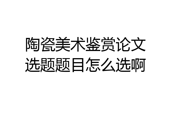 陶瓷美术鉴赏论文选题题目怎么选啊