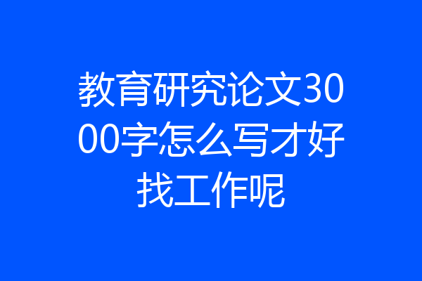 教育研究论文3000字怎么写才好找工作呢