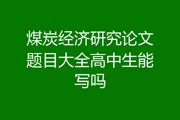 煤炭经济研究论文题目大全高中生能写吗
