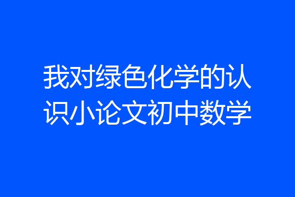 我对绿色化学的认识小论文初中数学