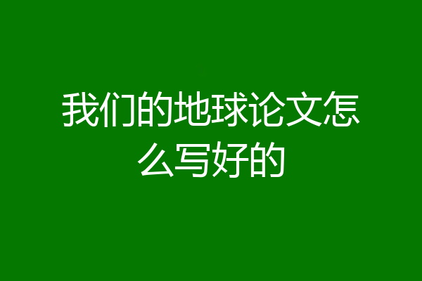 我们的地球论文怎么写好的