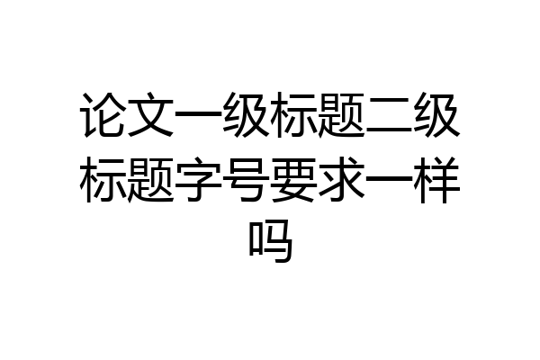 论文一级标题二级标题字号要求一样吗