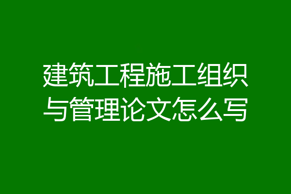 建筑工程施工组织与管理论文怎么写