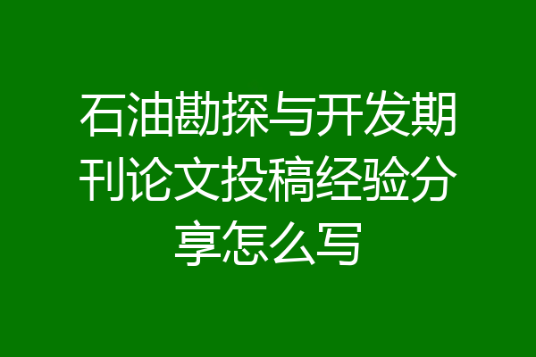 石油勘探与开发期刊论文投稿经验分享怎么写