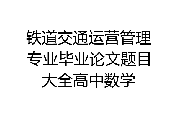 铁道交通运营管理专业毕业论文题目大全高中数学