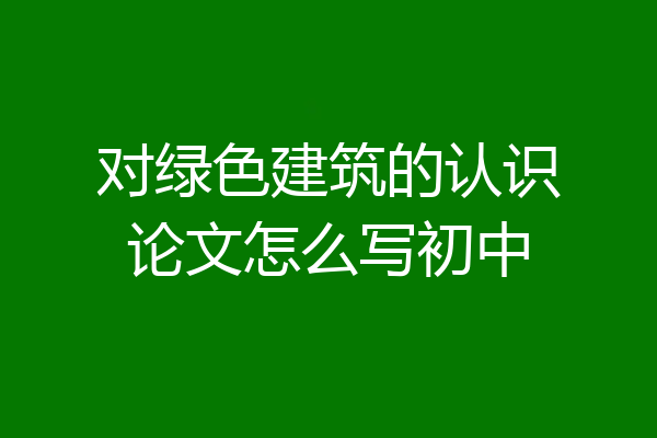 对绿色建筑的认识论文怎么写初中