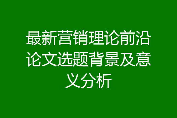 最新营销理论前沿论文选题背景及意义分析