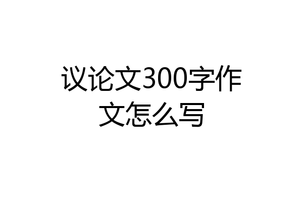 议论文300字作文怎么写