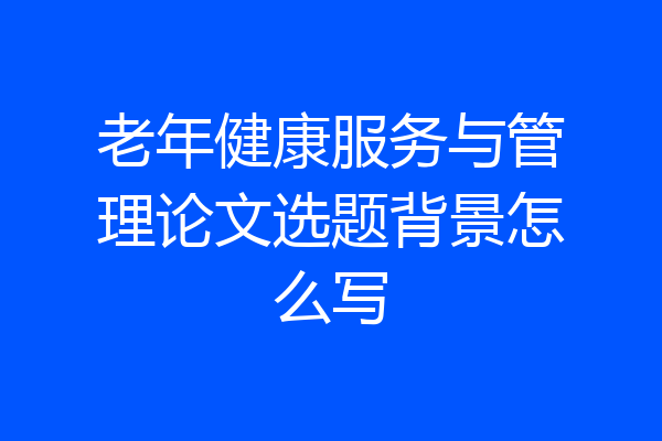 老年健康服务与管理论文选题背景怎么写