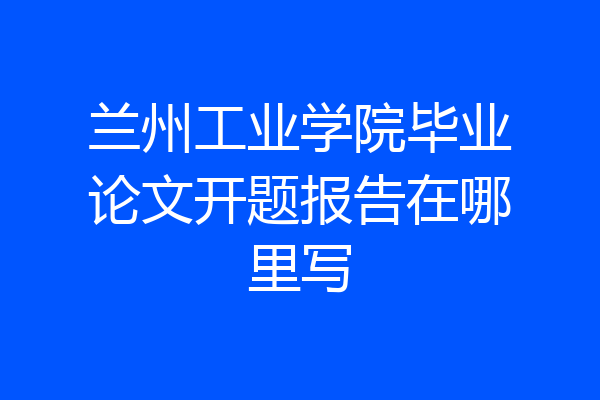 兰州工业学院毕业论文开题报告在哪里写