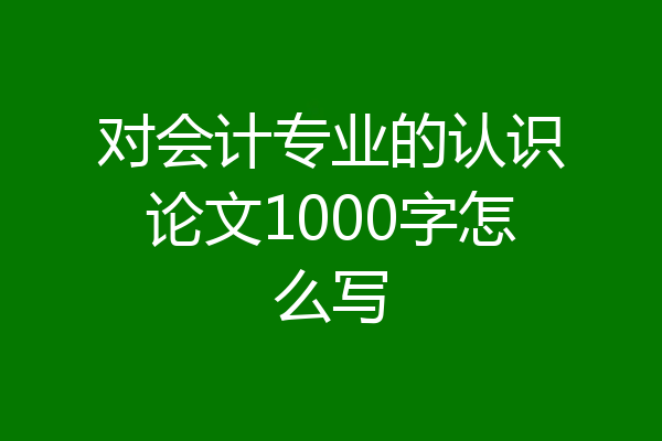 对会计专业的认识论文1000字怎么写
