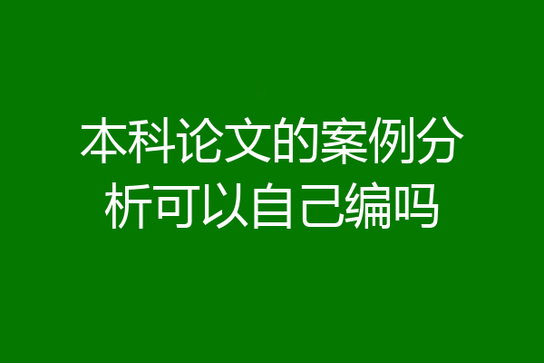 本科论文的案例分析可以自己编吗