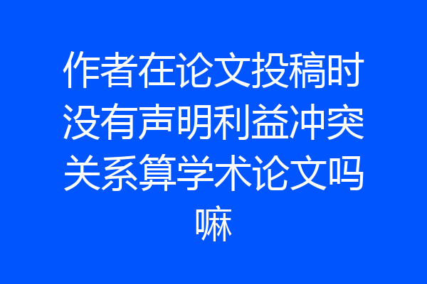 作者在论文投稿时没有声明利益冲突关系算学术论文吗嘛