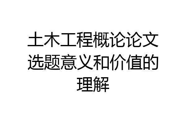 土木工程概论论文选题意义和价值的理解