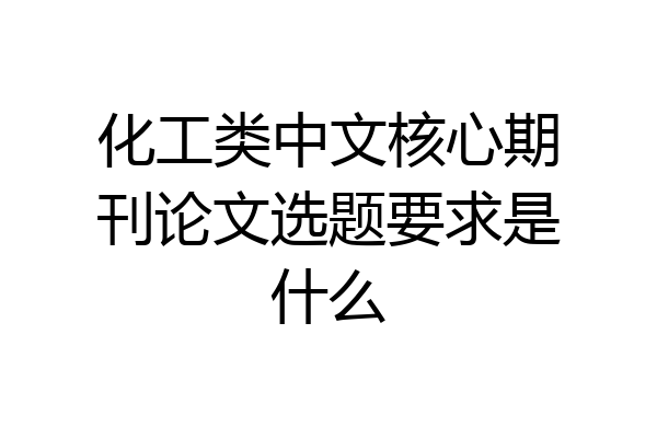 化工类中文核心期刊论文选题要求是什么