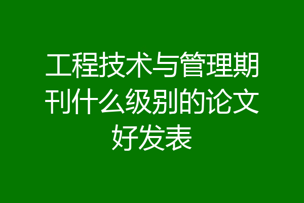 工程技术与管理期刊什么级别的论文好发表